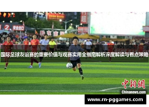 国际足球友谊赛的重要价值与观赛实用全指南解析深度解读与看点策略