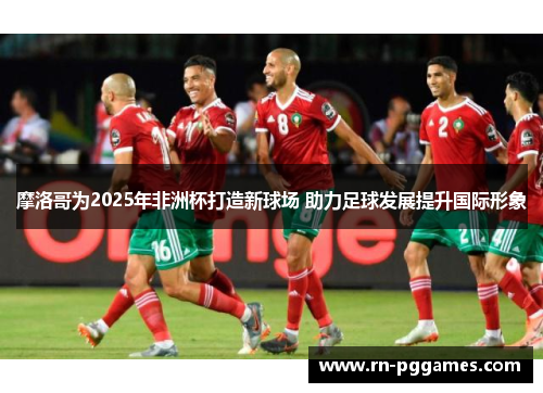 摩洛哥为2025年非洲杯打造新球场 助力足球发展提升国际形象