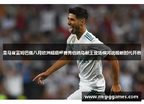 皇马官宣姆巴佩八月欧洲超级杯首秀伯纳乌新王登场银河战舰新时代开启