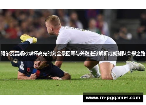 阿尔瓦雷斯欧联杯高光时刻全景回顾与关键进球解析成就球队荣耀之路