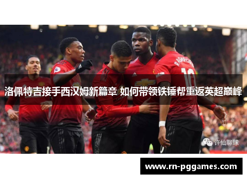 洛佩特吉接手西汉姆新篇章 如何带领铁锤帮重返英超巅峰