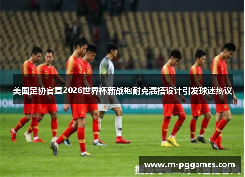 美国足协官宣2026世界杯新战袍耐克混搭设计引发球迷热议