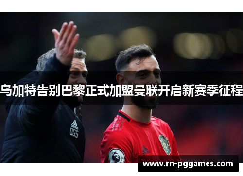 乌加特告别巴黎正式加盟曼联开启新赛季征程