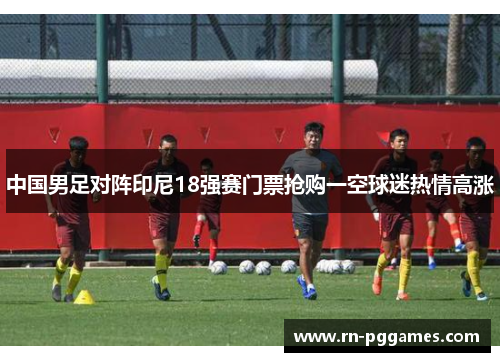 中国男足对阵印尼18强赛门票抢购一空球迷热情高涨