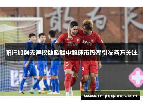 帕托加盟天津权健掀起中超球市热潮引发各方关注