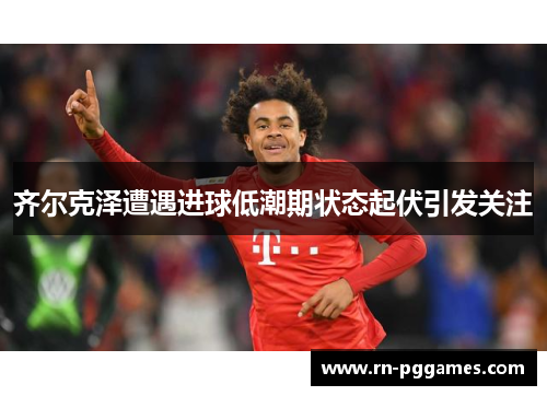 齐尔克泽遭遇进球低潮期状态起伏引发关注 齐尔克泽遭遇进球低潮期状态起伏引发关注