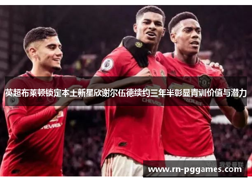 英超布莱顿锁定本土新星欣谢尔伍德续约三年半彰显青训价值与潜力
