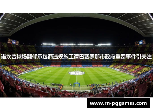 诺坎普球场翻修承包商违规施工遭巴塞罗那市政府重罚事件引关注 诺坎普球场翻修承包商违规施工遭巴塞罗那市政府重罚事件引关注