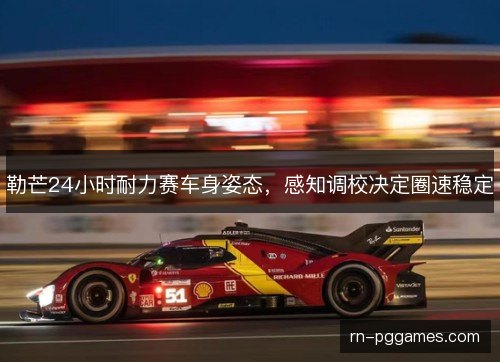 勒芒24小时耐力赛车身姿态,感知调校决定圈速稳定 勒芒24小时耐力赛车身姿态,感知调校决定圈速稳定