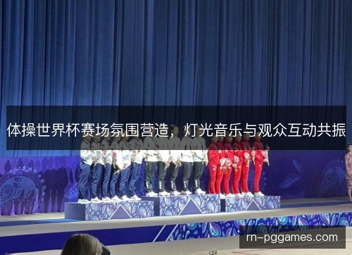 体操世界杯赛场氛围营造,灯光音乐与观众互动共振 体操世界杯赛场氛围营造,灯光音乐与观众互动共振